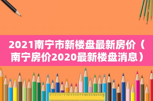 2021南宁市新楼盘最新房价（南宁房价2020最新楼盘消息）