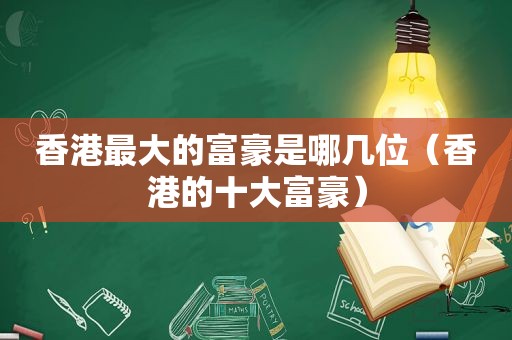 香港最大的富豪是哪几位（香港的十大富豪）