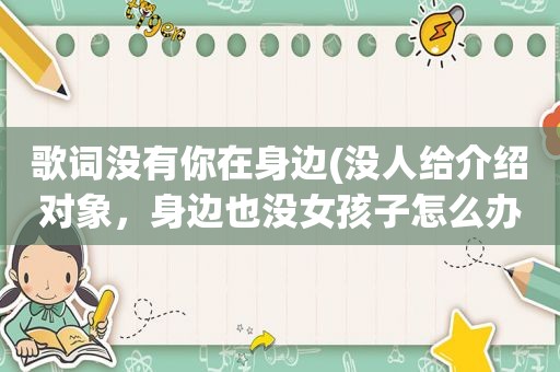 歌词没有你在身边(没人给介绍对象，身边也没女孩子怎么办)
