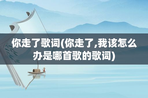 你走了歌词(你走了,我该怎么办是哪首歌的歌词)