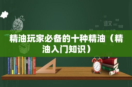 精油玩家必备的十种精油（精油入门知识）