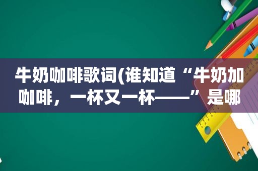 牛奶咖啡歌词(谁知道“牛奶加咖啡，一杯又一杯——”是哪首歌)