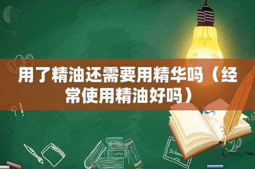 用了精油还需要用精华吗（经常使用精油好吗）