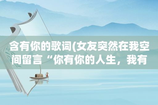 含有你的歌词(女友突然在我空间留言“你有你的人生，我有我的旅程”什么意思啊)