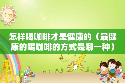 怎样喝咖啡才是健康的（最健康的喝咖啡的方式是哪一种）