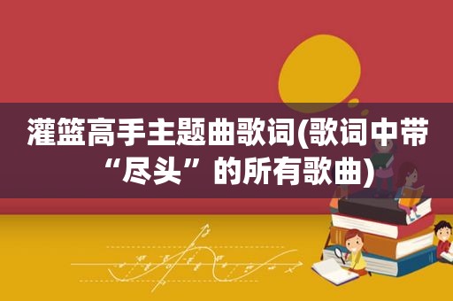 灌篮高手主题曲歌词(歌词中带“尽头”的所有歌曲)