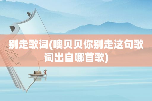 别走歌词(噢贝贝你别走这句歌词出自哪首歌)
