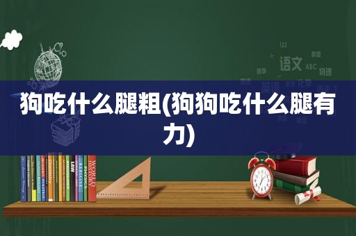 狗吃什么腿粗(狗狗吃什么腿有力)