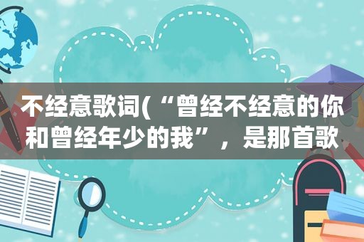 不经意歌词(“曾经不经意的你和曾经年少的我”，是那首歌的歌词啊)