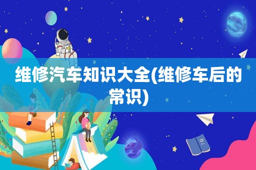 维修汽车知识大全(维修车后的常识)
