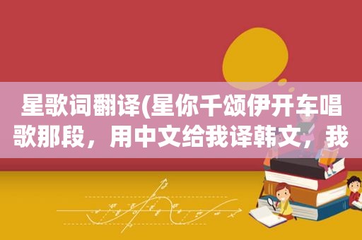 星歌词翻译(星你千颂伊开车唱歌那段，用中文给我译韩文，我要学唱)
