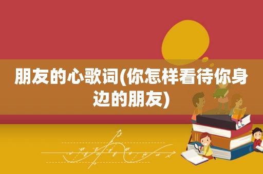 朋友的心歌词(你怎样看待你身边的朋友)