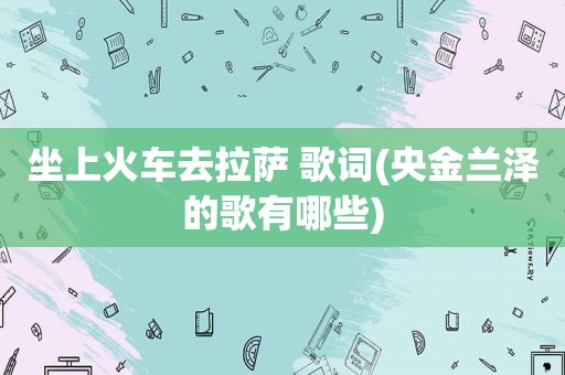 坐上火车去 ***  歌词(央金兰泽的歌有哪些)