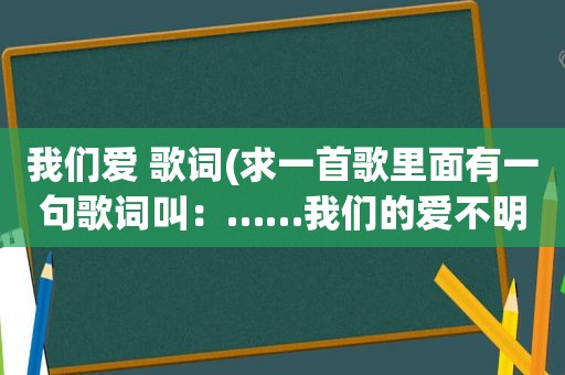 我们爱 歌词(求一首歌里面有一句歌词叫：……我们的爱不明白)