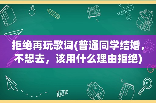 拒绝再玩歌词(普通同学结婚，不想去，该用什么理由拒绝)
