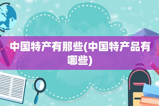 中国特产有那些(中国特产品有哪些)