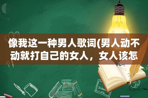 像我这一种男人歌词(男人动不动就打自己的女人，女人该怎么办)