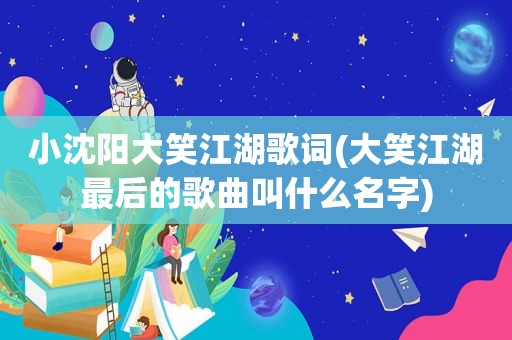 小沈阳大笑江湖歌词(大笑江湖最后的歌曲叫什么名字)  第1张