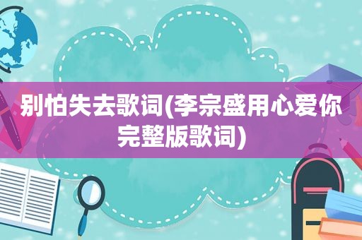别怕失去歌词(李宗盛用心爱你完整版歌词)