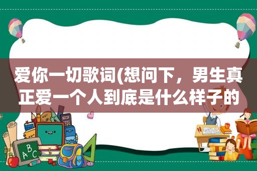 爱你一切歌词(想问下，男生真正爱一个人到底是什么样子的)  第1张