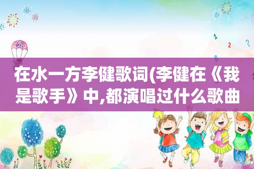 在水一方李健歌词(李健在《我是歌手》中,都演唱过什么歌曲)
