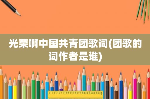光荣啊中国共青团歌词(团歌的词作者是谁)  第1张