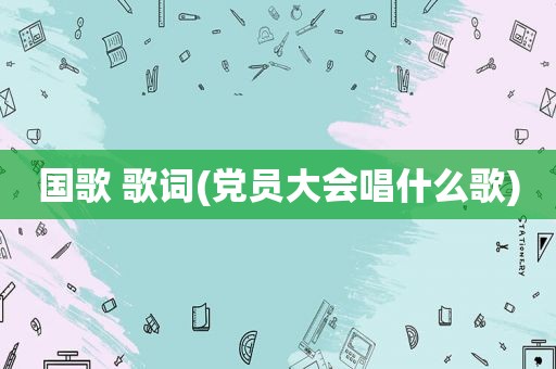 国歌 歌词(党员大会唱什么歌)  第1张