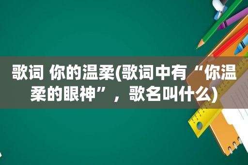 歌词 你的温柔(歌词中有“你温柔的眼神”，歌名叫什么)