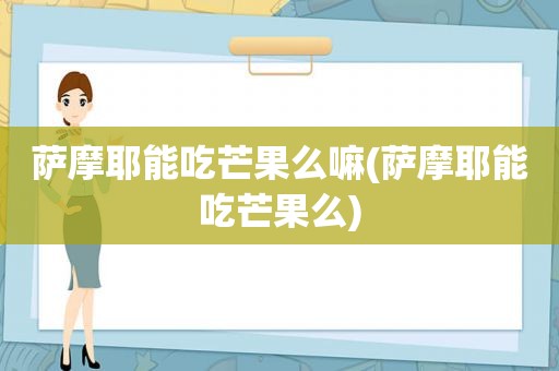 萨摩耶能吃芒果么嘛(萨摩耶能吃芒果么)