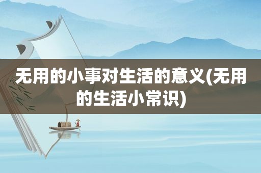 无用的小事对生活的意义(无用的生活小常识)