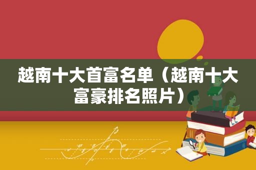 越南十大首富名单（越南十大富豪排名照片）