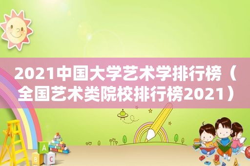 2021中国大学艺术学排行榜（全国艺术类院校排行榜2021）