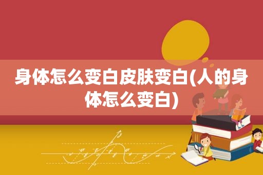 身体怎么变白皮肤变白(人的身体怎么变白)