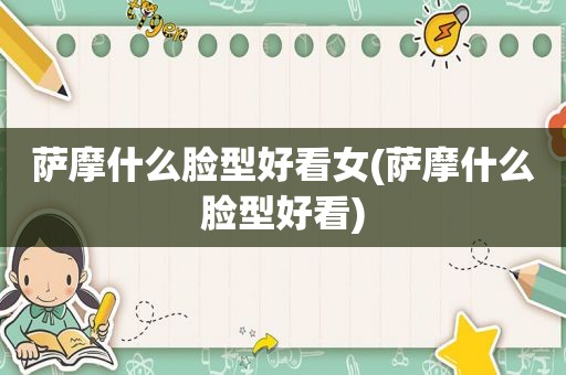 萨摩什么脸型好看女(萨摩什么脸型好看)