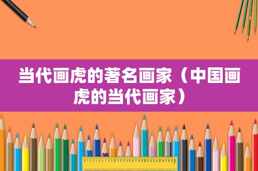 当代画虎的著名画家（中国画虎的当代画家）