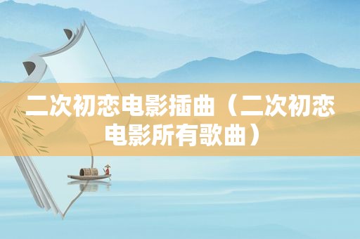 二次初恋电影插曲（二次初恋电影所有歌曲）