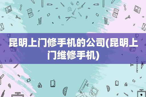昆明上门修手机的公司(昆明上门维修手机)