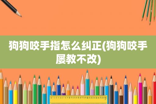 狗狗咬手指怎么纠正(狗狗咬手屡教不改)