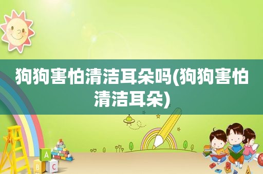 狗狗害怕清洁耳朵吗(狗狗害怕清洁耳朵)