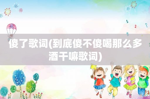 傻了歌词(到底傻不傻喝那么多酒干嘛歌词)
