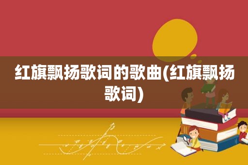 红旗飘扬歌词的歌曲(红旗飘扬歌词)