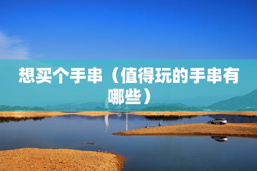 想买个手串（值得玩的手串有哪些）