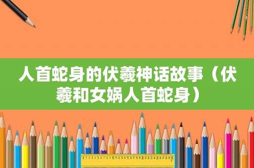 人首蛇身的伏羲神话故事（伏羲和女娲人首蛇身）