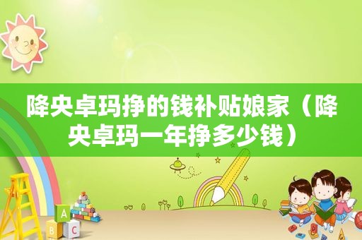 降央卓玛挣的钱补贴娘家（降央卓玛一年挣多少钱）