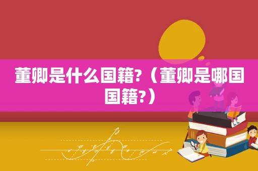 董卿是什么国籍?（董卿是哪国国籍?）