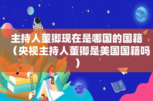 主持人董卿现在是哪国的国籍（央视主持人董卿是美国国籍吗）