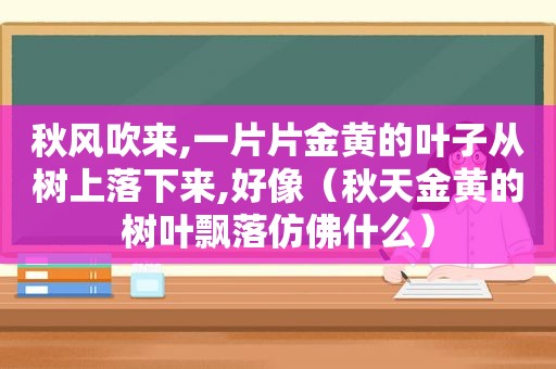 秋风吹来,一片片金黄的叶子从树上落下来,好像（秋天金黄的树叶飘落仿佛什么）