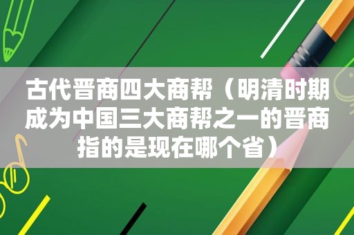 古代晋商四大商帮（明清时期成为中国三大商帮之一的晋商指的是现在哪个省）