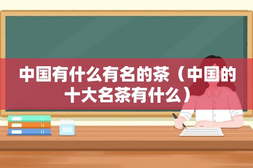 中国有什么有名的茶（中国的十大名茶有什么）