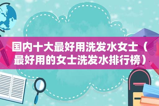 国内十大最好用洗发水女士（最好用的女士洗发水排行榜）
